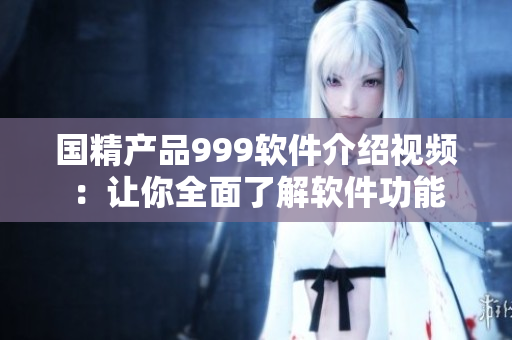 国精产品999软件介绍视频：让你全面了解软件功能