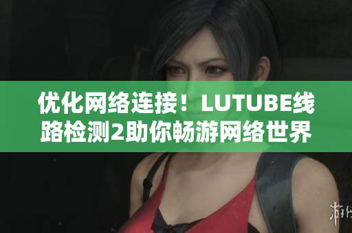 优化网络连接！LUTUBE线路检测2助你畅游网络世界！