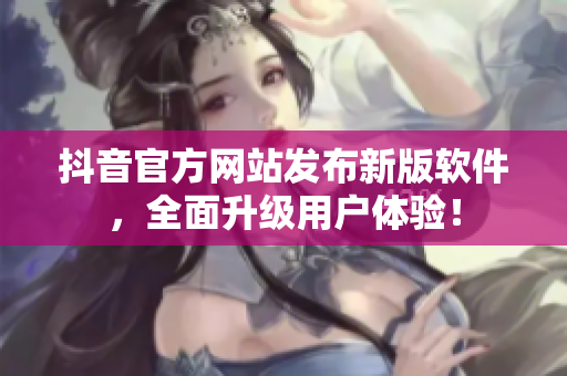 抖音官方网站发布新版软件，全面升级用户体验！