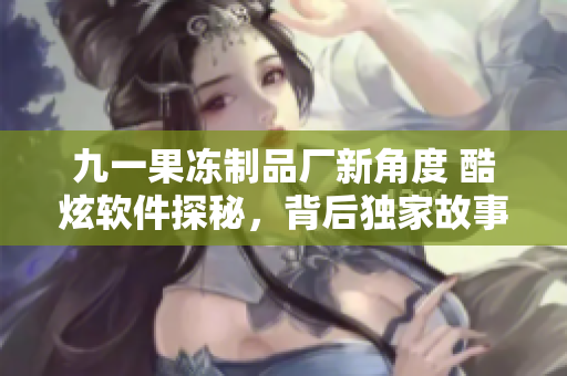 九一果冻制品厂新角度 酷炫软件探秘，背后独家故事大揭秘