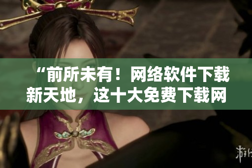“前所未有！网络软件下载新天地，这十大免费下载网站排行榜值得一试！”