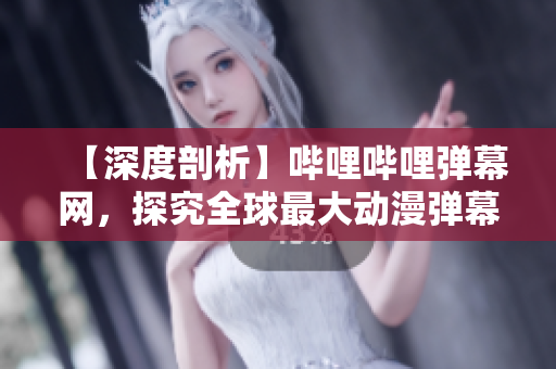 【深度剖析】哔哩哔哩弹幕网，探究全球最大动漫弹幕社区的神秘面纱
