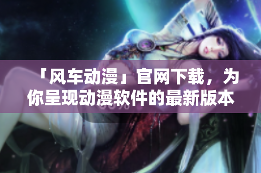 「风车动漫」官网下载，为你呈现动漫软件的最新版本及多彩体验！