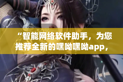 “智能网络软件助手，为您推荐全新的嘿呦嘿呦app，畅快体验网络世界！”