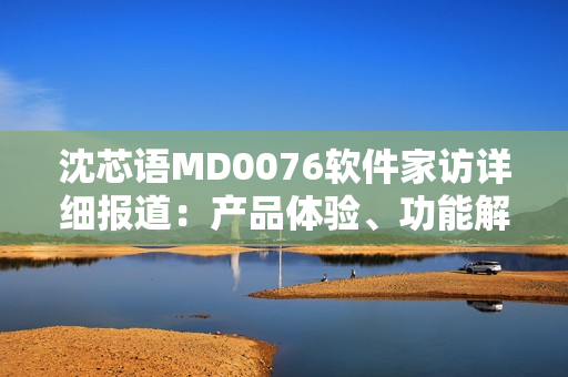 沈芯语MD0076软件家访详细报道：产品体验、功能解析、用户交流等