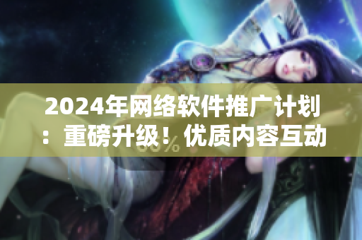 2024年网络软件推广计划：重磅升级！优质内容互动，助力软件爆款运营