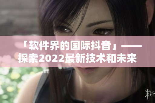「软件界的国际抖音」——探索2022最新技术和未来趋势