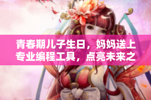 青春期儿子生日，妈妈送上专业编程工具，点亮未来之路