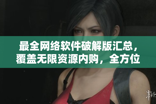 最全网络软件破解版汇总，覆盖无限资源内购，全方位教程一网打尽