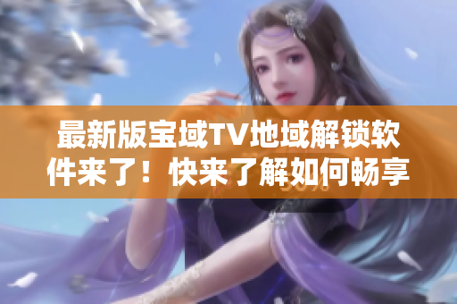 最新版宝域TV地域解锁软件来了！快来了解如何畅享全球精彩内容