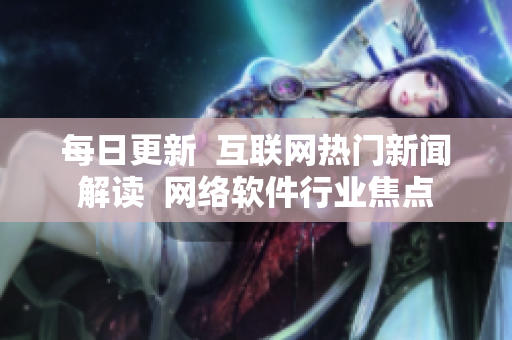 每日更新  互联网热门新闻解读  网络软件行业焦点