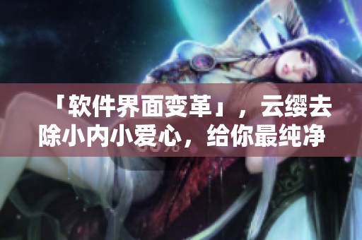 「软件界面变革」，云缨去除小内小爱心，给你最纯净的使用体验