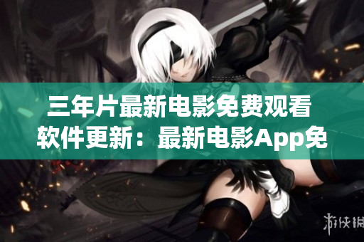 三年片最新电影免费观看 软件更新：最新电影App免费在线观影