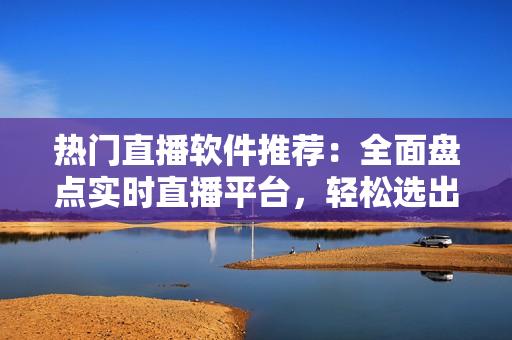 热门直播软件推荐：全面盘点实时直播平台，轻松选出适合你的直播APP