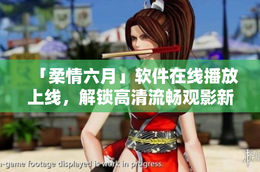 「柔情六月」软件在线播放上线，解锁高清流畅观影新体验！