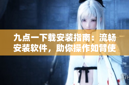九点一下载安装指南：流畅安装软件，助你操作如臂使指