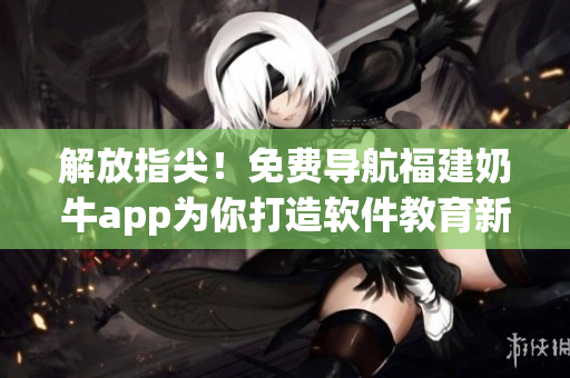 解放指尖！免费导航福建奶牛app为你打造软件教育新时代