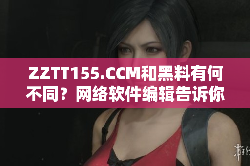 ZZTT155.CCM和黑料有何不同？网络软件编辑告诉你。