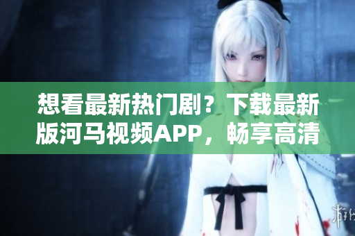 想看最新热门剧？下载最新版河马视频APP，畅享高清追剧！