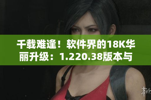 千载难逢！软件界的18K华丽升级：1.220.38版本与新功能全解析