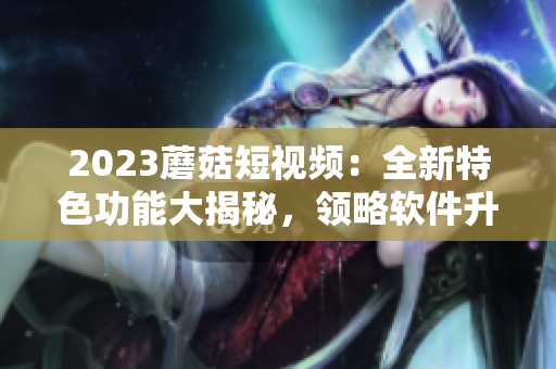 2023蘑菇短视频：全新特色功能大揭秘，领略软件升级之路！