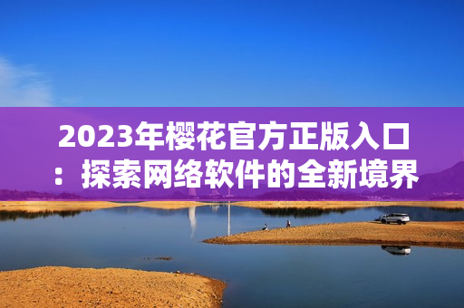 2023年樱花官方正版入口：探索网络软件的全新境界