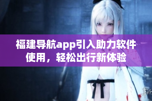 福建导航app引入助力软件使用，轻松出行新体验