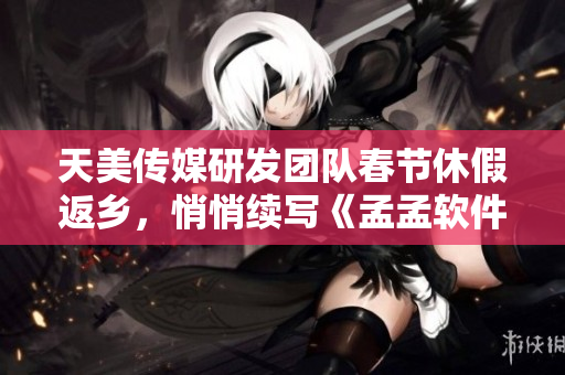 天美传媒研发团队春节休假返乡，悄悄续写《孟孟软件》,新功能抢先曝光