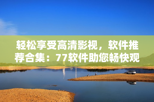 轻松享受高清影视，软件推荐合集：77软件助您畅快观影