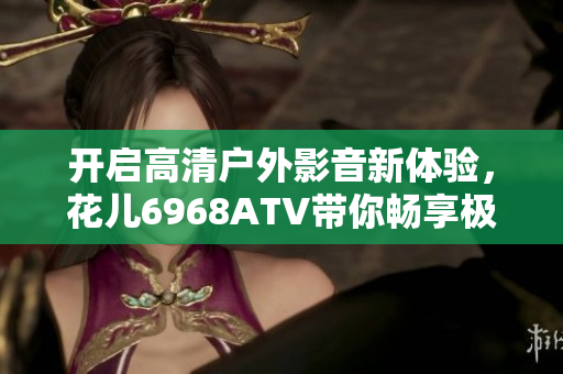 开启高清户外影音新体验，花儿6968ATV带你畅享极致软件之旅