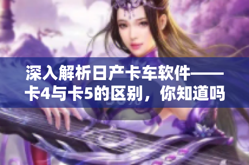 深入解析日产卡车软件——卡4与卡5的区别，你知道吗？