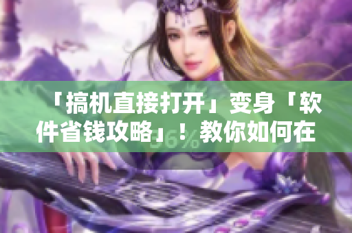 「搞机直接打开」变身「软件省钱攻略」！教你如何在使用软件时省下一部分钞票！