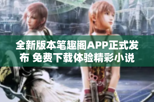 全新版本笔趣阁APP正式发布 免费下载体验精彩小说阅读功能