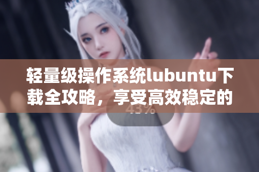 轻量级操作系统lubuntu下载全攻略，享受高效稳定的软件体验