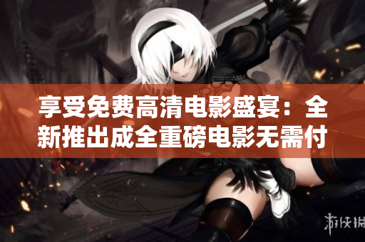享受免费高清电影盛宴：全新推出成全重磅电影无需付费绝佳机会