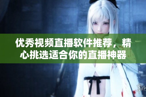 优秀视频直播软件推荐，精心挑选适合你的直播神器