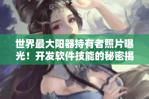 世界最大阳器持有者照片曝光！开发软件技能的秘密揭秘