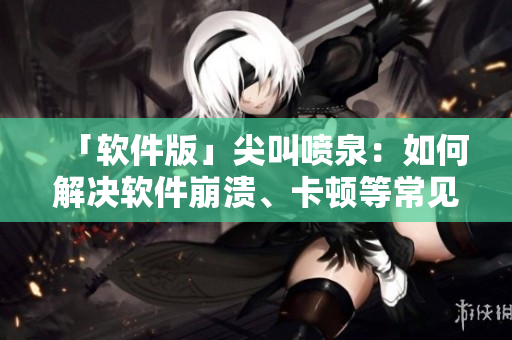 「软件版」尖叫喷泉：如何解决软件崩溃、卡顿等常见问题？