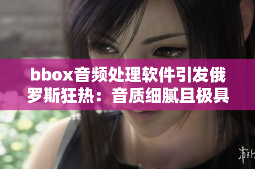 bbox音频处理软件引发俄罗斯狂热：音质细腻且极具震撼效果