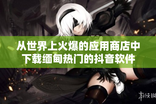 从世界上火爆的应用商店中下载缅甸热门的抖音软件