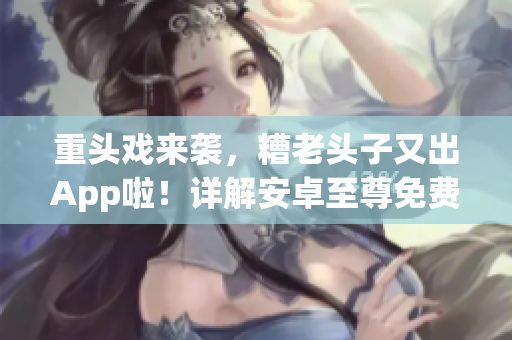 重头戏来袭，糟老头子又出App啦！详解安卓至尊免费版它的优劣势
