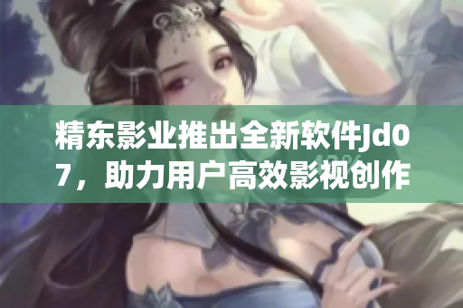 精东影业推出全新软件Jd07，助力用户高效影视创作