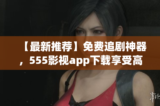 【最新推荐】免费追剧神器，555影视app下载享受高清影视盛宴