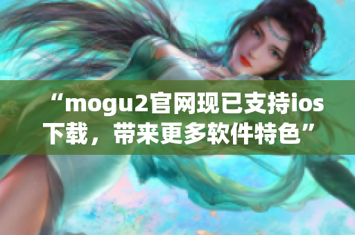 “mogu2官网现已支持ios下载，带来更多软件特色”