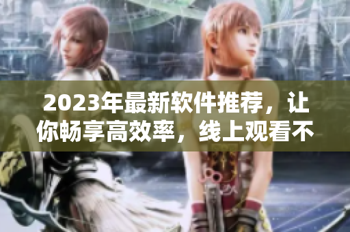 2023年最新软件推荐，让你畅享高效率，线上观看不间断