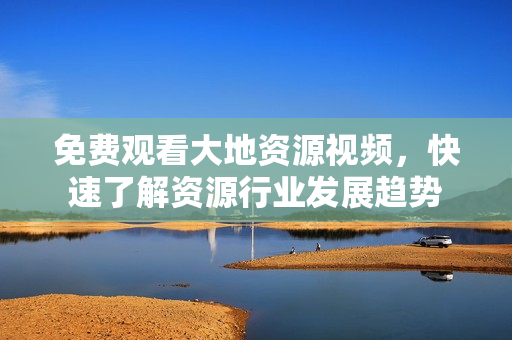 免费观看大地资源视频，快速了解资源行业发展趋势