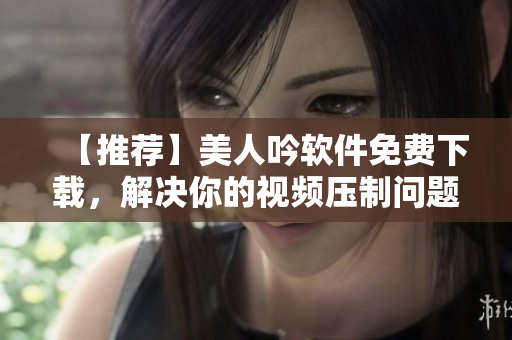 【推荐】美人吟软件免费下载，解决你的视频压制问题
