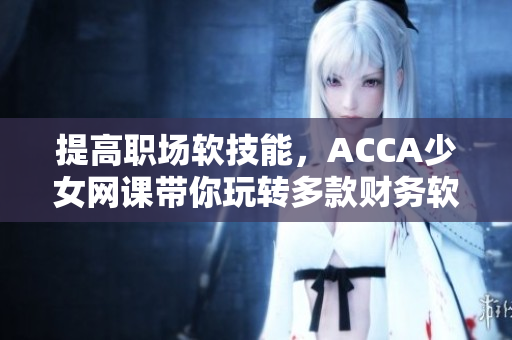 提高职场软技能，ACCA少女网课带你玩转多款财务软件