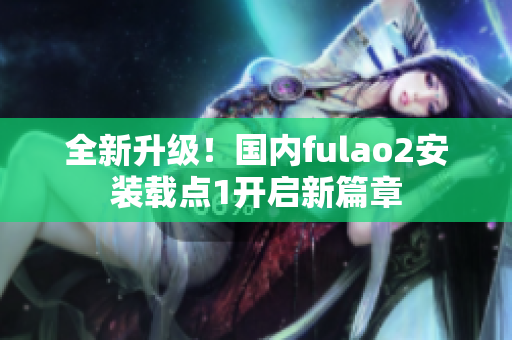 全新升级！国内fulao2安装载点1开启新篇章