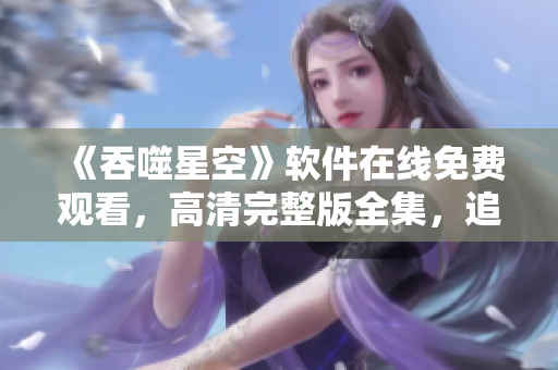 《吞噬星空》软件在线免费观看，高清完整版全集，追剧神器！